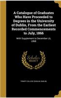 A Catalogue of Graduates Who Have Proceeded to Degrees in the University of Dublin, From the Earliest Recorded Commencements to July, 1866: With Supplement to December L6, L868