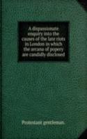dispassionate enquiry into the causes of the late riots in London in which the arcana of popery are candidly disclosed