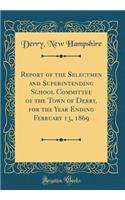 Report of the Selectmen and Superintending School Committee of the Town of Derry, for the Year Ending February 13, 1869 (Classic Reprint)