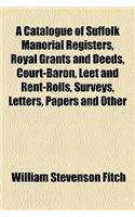 A Catalogue of Suffolk Manorial Registers, Royal Grants and Deeds, Court-Baron, Leet and Rent-Rolls, Surveys, Letters, Papers and Other