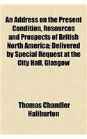 An Address on the Present Condition, Resources and Prospects of British North America; Delivered by Special Request at the City Hall, Glasgow