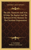 The Life, Character And Acts Of John The Baptist And The Relation Of His Ministry To The Christian Dispensation