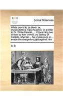 White prov'd to be black; or, impossibilities made feasible: in a letter to Dr. White Kennet, ... Concerning two written by him to the Lord Bishop of Carlisle, wherein ... he endeavours to ... evade the charge