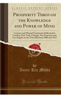 Prosperity Through the Knowledge and Power of Mind: Lectures and Mental Treatments Delivered in London, New York, Chicago, San Francisco and Los Angeles in the Years Between 1900 and 1913 (Classic Reprint)