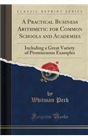 A Practical Business Arithmetic for Common Schools and Academies: Including a Great Variety of Promiscuous Examples (Classic Reprint)
