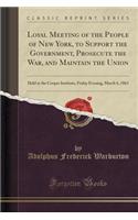 Loyal Meeting of the People of New York, to Support the Government, Prosecute the War, and Maintain the Union: Held at the Cooper Institute, Friday Evening, March 6, 1863 (Classic Reprint)