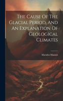 Cause Of The Glacial Period, And An Explanation Of Geological Climates
