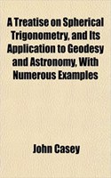 A Treatise on Spherical Trigonometry, and Its Application to Geodesy and Astronomy, with Numerous Examples