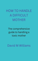 How to Handle a Difficult Mother: The comprehensive guide to handling a toxic mother.