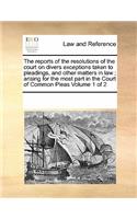 The Reports of the Resolutions of the Court on Divers Exceptions Taken to Pleadings, and Other Matters in Law; Arising for the Most Part in the Court of Common Pleas Volume 1 of 2