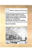 Practical Observations on the Disease of the Joints, Commonly Called White-Swelling; With Some Remarks on Scrofulous Abscesses. by Bryan Crowther, ...