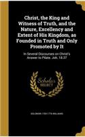 Christ, the King and Witness of Truth, and the Nature, Excellency and Extent of His Kingdom, as Founded in Truth and Only Promoted by It: In Several Discourses on Christ's Answer to Pilate. Joh. 18.37