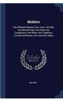 Molière: The Affected Misses, Don Juan, Tartuffe, the Misanthrope, the Doctor by Complusion, the Miser, the Trademan Turned Gentlemen, the Learned Ladies