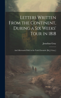 Letters Written From the Continent, During a Six Weeks' Tour in 1818; and Afterwards Publ. in the York Chronicle [By J. Gray.]