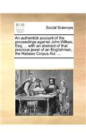 An authentick account of the proceedings against John Wilkes, Esq; ... with an abstract of that precious jewel of an Englishman, the Habeas Corpus Act. ...