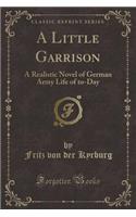 A Little Garrison: A Realistic Novel of German Army Life of To-Day (Classic Reprint)