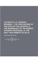 Letters to J.E. Gordon Shewing, I. the True Nature of the Evils of the Country, II. the Inadequacy of the Remedy Hitherto Proposed, III. the Only True