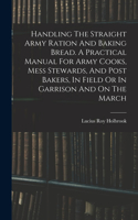 Handling The Straight Army Ration And Baking Bread. A Practical Manual For Army Cooks, Mess Stewards, And Post Bakers, In Field Or In Garrison And On The March