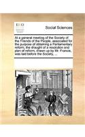 At a general meeting of the Society of the Friends of the People, associated for the purpose of obtaining a Parliamentary reform, the draught of a resolution and plan of reform, drawn up by Mr. Francis, was laid before the Society, ...