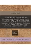 A Guide to the Customers and Collectors Clerks, Or, a New Index to the Book of Rates Wherein the Additional Duties, Impositions and Subsidies of Tonnage and Poundage on Goods and Merchandizes, Imported and Exported (1699)