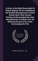 Letter to the Right Honourable Sir Robert Walpole, for Re-establishing the Woollen Manufacturies of Great Britain Upon Their Ancient Footing, by Encouraging the Linen Manufacturies of Ireland. Also, for Reducing the pay of the Army, Encouraging the