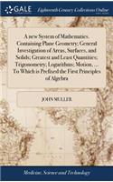 A new System of Mathematics. Containing Plane Geometry; General Investigation of Areas, Surfaces, and Solids; Greatest and Least Quantities; Trigonometry; Logarithms; Motion, ... To Which is Prefixed the First Principles of Algebra