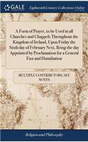 A Form of Prayer, to Be Used in All Churches and Chappels Throughout the Kingdom of Ireland, Upon Friday the Sixth Day of February Next, Being the Day Appointed by Proclamation for a General Fast and Humiliation