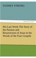 His Last Week The Story of the Passion and Resurrection of Jesus in the Words of the Four Gospels