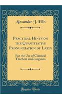 Practical Hints on the Quantitative Pronunciation of Latin: For the Use of Classical Teachers and Linguists (Classic Reprint)