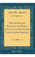 Deutschlands Zukunft Bei Einem Guten Und Bei Einem Schlechten Frieden (Classic Reprint)