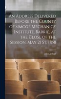 An Address Delivered Before the County of Simcoe Mechanics' Institute, Barrie, at the Close of the Session, May 21 St, 1858 [microform]