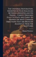 Universal Restoration. Exhibited in Four Dialogues Between a Minister and His Friend ... Chiefly Designed Fully to State, and Fairly to Answer the Most Common Objections That Are Brought Against It, From the Scriptures