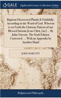 Baptism Discovered Plainly & Faithfully, According to the Word of God. Wherein Is Set Forth the Glorious Pattern of Our Blessed Saviour Jesus Chrit, [sic] ... by John Norcott. the Sixth Edition Corrected. ... with an Appendix by Another Hand