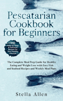 Pescatarian Cookbook for Beginners: The Complete Meal Prep Guide for Healthy Eating and Weight Loss with Easy Fish and Seafood Recipes and Weekly Meal Plans