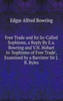 Free Trade and Its So-Called Sophisms, a Reply By E.a. Bowring and V.H. Hobart to 'Sophisms of Free Trade', Examined by a Barrister Sir J.B. Byles.