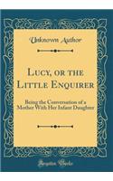 Lucy, or the Little Enquirer: Being the Conversation of a Mother With Her Infant Daughter (Classic Reprint)