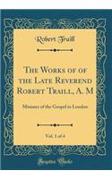 The Works of of the Late Reverend Robert Traill, A. M, Vol. 1 of 4: Minister of the Gospel in London (Classic Reprint): Minister of the Gospel in London (Classic Reprint)