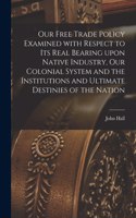 Our Free Trade Policy Examined With Respect to Its Real Bearing Upon Native Industry, Our Colonial System and the Institutions and Ultimate Destinies of the Nation [microform]