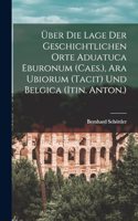 Über Die Lage Der Geschichtlichen Orte Aduatuca Eburonum (Caes.), Ara Ubiorum (Tacit) Und Belgica (Itin. Anton.)