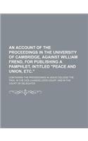 An Account of the Proceedings in the University of Cambridge, Against William Frend, for Publishing a Pamphlet, Intitled "Peace and Union, Etc."; Containing the Proceedings in Jesus College the Trial in the Vice-Chanceller's Court, and in the Court: (English)