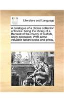 A catalogue of a choice collection of books: being the library of a Baronet of the county of Suffolk, lately deceased. With some valuable Italian books and prints.