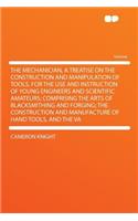 The Mechanician, a Treatise on the Construction and Manipulation of Tools, for the Use and Instruction of Young Engineers and Scientific Amateurs; Comprising the Arts of Blacksmithing and Forging; The Construction and Manufacture of Hand Tools, and