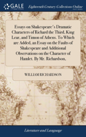 Essays on Shakespeare's Dramatic Characters of Richard the Third, King Lear, and Timon of Athens. To Which are Added, an Essay on the Faults of Shakespeare and Additional Observations on the Character of Hamlet. By Mr. Richardson,