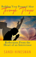 Building Your Personal Altar Through Prayer: Reflections From the Heart of an intercessor