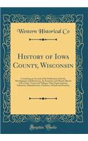 History of Iowa County, Wisconsin: Containing an Account of Its Settlement, Growth, Development and Resources; An Extensive and Minute Sketch of Its Cities, Towns and Villages, Their Improvements, Industries, Manufactories, Churches, Schools and So: Containing an Account of Its Settlement, Growth, Development and Resources; An Extensive and Minute Sketch of Its Cities, Towns and Villages, Their 