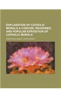 Explanation of Catholic Morals a Concise, Reasoned, and Popular Exposition of Catholic Morals