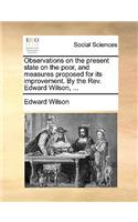 Observations on the Present State on the Poor, and Measures Proposed for Its Improvement. by the Rev. Edward Wilson, ...