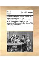 An Abstract of the Loix de Police; Or, Public Regulations for the Establishment of Peace and Good Order, That Were of Force in the Province of Quebec, in the Time of the French Government.