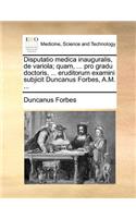 Disputatio medica inauguralis, de variola; quam, ... pro gradu doctoris, ... eruditorum examini subjicit Duncanus Forbes, A.M. ...