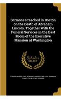 Sermons Preached in Boston on the Death of Abraham Lincoln. Together With the Funeral Services in the East Room of the Executive Mansion at Washington